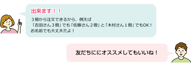 出来ます！！３冊から注文できるから、例えば「吉田さん３冊」でも「佐藤さん２冊」と「木村さん１冊」でもOK！お名前でも大丈夫だよ！友だちににオススメしてもいいね！